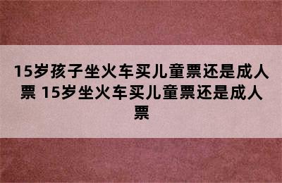 15岁孩子坐火车买儿童票还是成人票 15岁坐火车买儿童票还是成人票